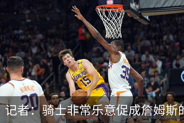 记者：骑士非常乐意促成詹姆斯的回归 已策划签换或交易特例方案